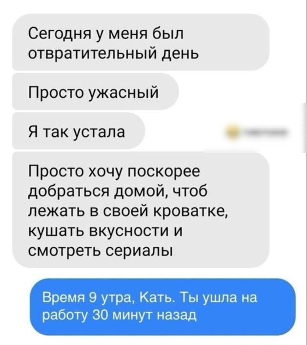 Сегодня у меня был отвратительный день Просто ужасный Я так устала тметоноо Просто хочу поскорее добраться домой чтоб лежать в своей кроватке кушать вкусности и смотреть сериалы Время 9 утра Кать Ты ушла на работу 30 минут назад