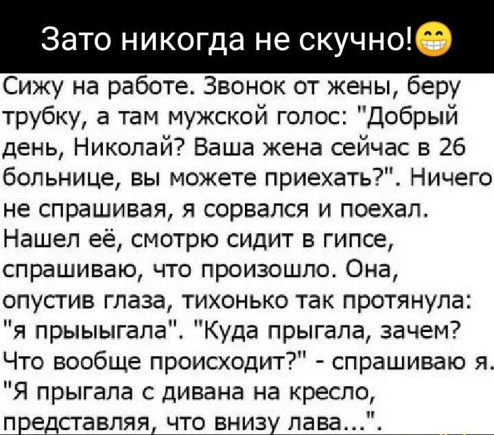 Зато никогда не скучно Сижу на работе Звонок от жены беру трубку а там мужской голос Добрый день Николай Ваша жена сейчас в 26 больнице вы можете приехать Ничего не спрашивая я сорвался и поехал Нашел её смотрю сидит в гипсе спрашиваю что произошло Она опустив глаза тихонько так протянула я прыыыгала Куда прыгала зачем Что вообще происходит спрашив