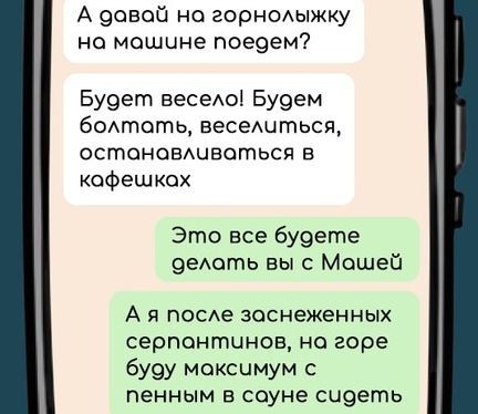 А давай на горнолыжку на машине поедем Будет весело Будем болтать веселиться остаонаовлчвОться в кафешкох Это все будете делоть вы с Мошей Ая после заснеженных серпонтинов на горе буду максимум с пенным в соуне счдеть