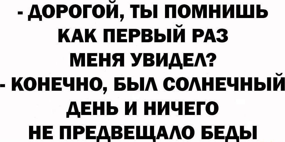 ДОРОГОЙ ТЫ ПОМНИШЬ КАК ПЕРВЫЙ РАЗ МЕНЯ УВИДЕЛ КОНЕЧНО БЫЛ СОЛНЕЧНЫЙ ДЕНЬ И НИЧЕГО НЕ ПРЕДВЕЩАЛО БЕДЫ