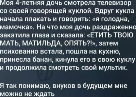 Моя 4 летняя дочь смотрела телевизор со своей говорящей куклой Вдруг кукла начала плакать и говорить я голодна мамочка На что моя дочь раздраженнс закатила глаза и сказала ЕТИТЬ ТВОЮ МАТЬ МАТИЛЬДА ОПЯТЬ затем психованно встала пошла на кухню принесла банан кинула его в свою куклу и продолжила смотреть свой мультик Я так понимаю внуков в будущем мне