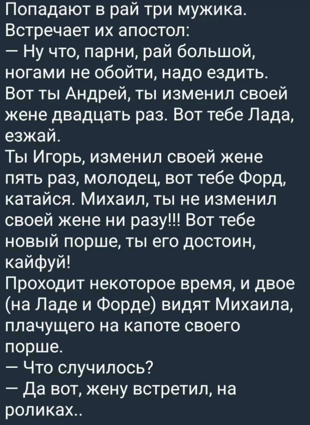 Попадают в рай три мужика Встречает их апостол Ну что парни рай большой ногами не обойти надо ездить Вот ты Андрей ты изменил своей жене двадцать раз Вот тебе Лада езжай Ты Игорь изменил своей жене пять раз молодец вот тебе Форд катайся Михаил ты не изменил своей жене ни разу Вот тебе новый порше ты его достоин кайфуй Проходит некоторое время и дво