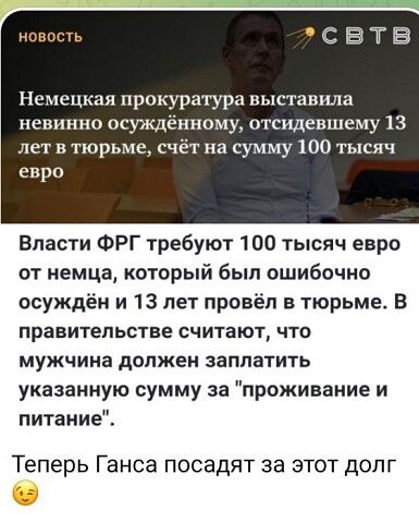 эсВтвВ Немецкая прокуратура выставила невинно осуждённому отсидевшему 13 лет в тюрьме счёт на сумму 100 тысяч евро Власти ФРГ требуют 100 тысяч евро от немца который был ошибочно осуждён и 13 лет провёл в тюрьме В правительстве считают что мужчина должен заплатить указанную сумму за проживание и питание Теперь Ганса посадят за этот долг