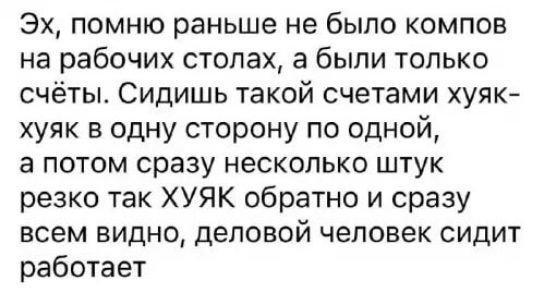 Эх помню раньше не было компов на рабочих столах а были только счёты Сидишь такой счетами хуяк хуяк в одну сторону по одной а потом сразу несколько штук резко так ХУЯК обратно и сразу всем видно деловой человек сидит работает