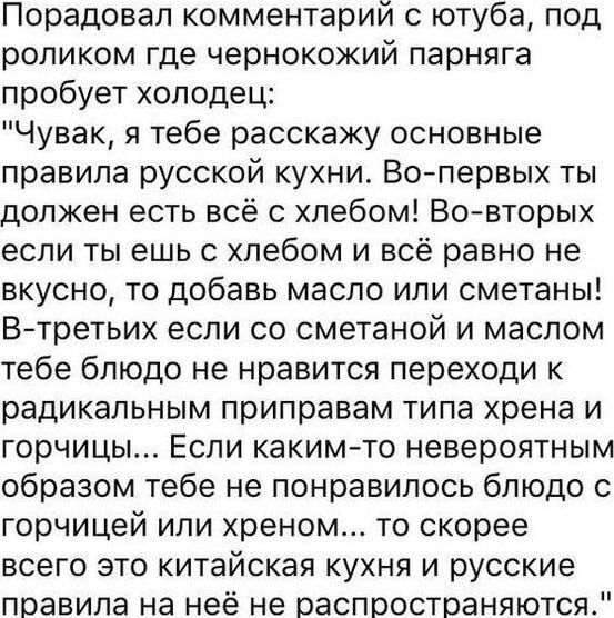 Порадовал комментарий с ютуба под роликом где чернокожий парняга пробует холодец Чувак я тебе расскажу основные правила русской кухни Во первых ты должен есть всё с хлебом Во вторых если ты ешь с хлебом и всё равно не вкусно то добавь масло или сметаны В третьих если со сметаной и маслом тебе блюдо не нравится переходи к радикальным приправам типа 