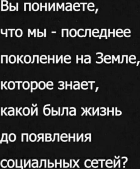 Вы понимаете что мы последнее поколение на Земле которое знает какой была жизнь до появления социальных сетей