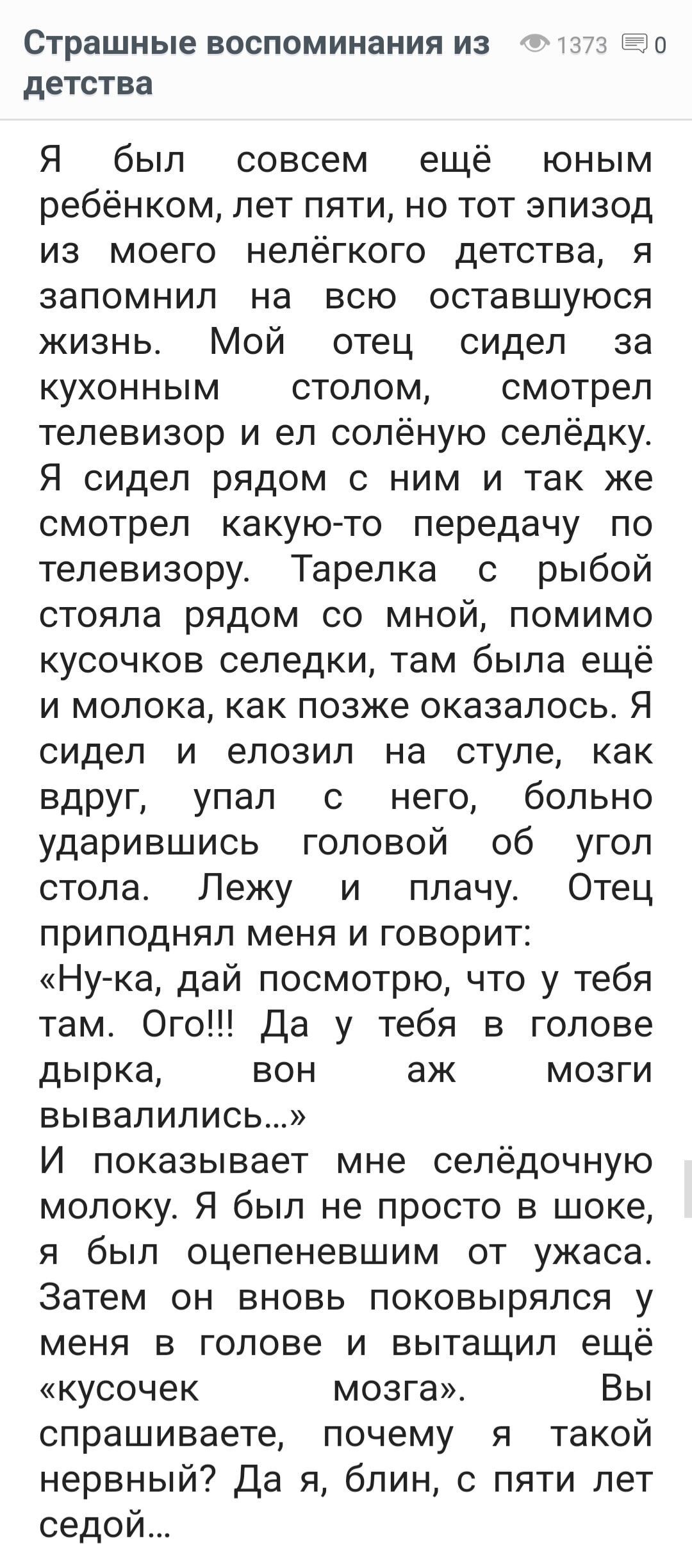 Страшные воспоминания из 373 90 детства Я был совсем ещё юным ребёнком лет пяти но тот эпизод из моего нелёгкого детства я запомнил на всю оставшуюся жизнь Мой отец сидел за кухонным столом смотрел телевизор и ел солёную селёдку Я сидел рядом с ним и так же смотрел какую то передачу по телевизору Тарелка с рыбой стояла рядом со мной помимо кусочков