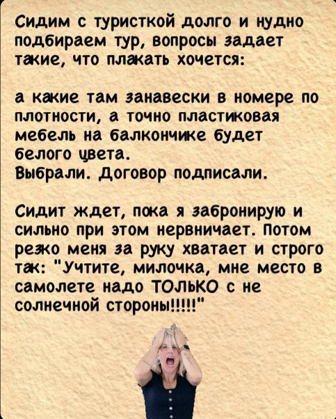 Сидим с туристкой долго и нудно подбираем тур вопросы задает такие что плакать хочется а какие там занавески в номере по плотности а точно пластиковая мебель на балкончике будет белого цвета Выбрали Договор подлисали Сидит ждет пока я забронирую и сильно при этом нервничает Потом режо меня за руку хватает и строго так Учтите милочка мне место в сам