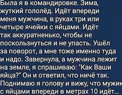 Была я в командировке Зима жуткий гололёд Идёт впереди меня мужчина в руках три или четыре ячейки с яйцами Идёт так аккуратненько чтобы не поскользнуться и не упасть Ушёл за поворот а мне тоже именно туда и надо Завернула а мужчина лежит на земле я спрашиваю Как Ваши яйца Он и ответил что ничё так Поднимаю я голову и вижу что мужи с яйцами впереди 