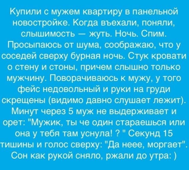 Купили с мужем квартиру в панельной новостройке Когда въехали поняли слышимость жуть Ночь Спим Просыпаюсь от шума соображаю что у соседей сверху бурная ночь Стук кровати о стену и стоны причем слышно только мужчину Поворачиваюсь к мужу у того фейс недовольный и руки на груди скрещены видимо давно слушает лежит Минут через 5 муж не выдерживает и оре