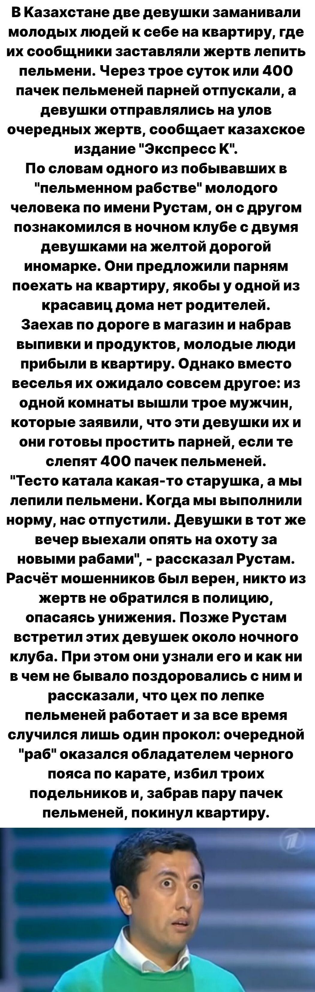 В Казахстане две девушки заманивали молодых людей к себе на квартиру где их сообщники заставляли жертв лепить пельмени Через трое суток или 400 пачек пельменей парней отпускали а девушки отправлялись на улов очередных жертв сообщает казахское издание Экспресс К По словам одного из побывавших в пельменном рабстве молодого человека по имени Рустам он