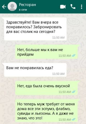 Здравствуйте Вам вчера все понравилось Забронировать для вас столик на сегодня Нет больше мы к вам не прийдем 1150 АМ Вам не понравилась еда Нет еда была очень вкусной 1150 АМ Но теперь муж требует от меня дома все эти эспумэ флабмзэ сувиды и льезоны А я даже не знаю что это яа5О АМ