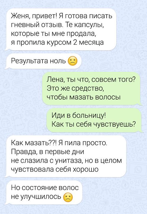 Женя привет Я готова писать гневный отзыв Те капсулы которые ты мне продала я пропила курсом 2 месяца Результата ноль Лена ты что совсем того Это же средство чтобы мазать волосы Иди в больницу Как ты себя чувствуешь Как мазать Я пила просто Правда в первые дни не слазила с унитаза но в целом чувствовала себя хорошо Но состояние волос не улучшилось