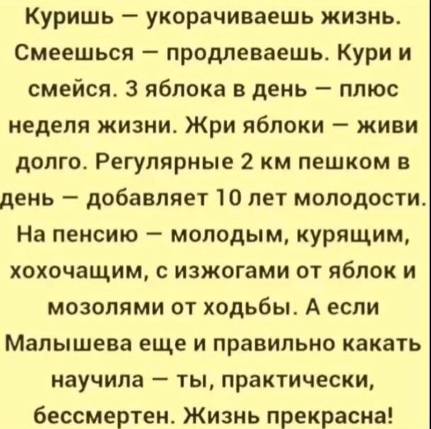 Куришь укорачиваешь жизнь Смеешься продлеваешь Кури и смейся 3 яблока в день плюс неделя жизни Жри яблоки живи долго Регулярные 2 км пешком в день добавляет 10 лет молодости На пенсию молодым курящим хохочащим с изжогами от яблок и мозолями от ходьбы А если Малышева еще и правильно какать научила ты практически бессмертен Жизнь прекрасна