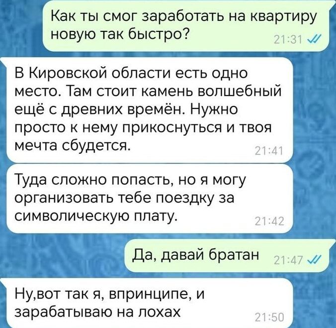 Й Как ты смог заработать на квартиру новую так 6ыстро7 В Кировской области есть одно место Там стоит камень волшебный ещё с древних времён Нужно просто к нему прикоснуться и твоя мечта сбудется Туда сложно попасть но я могу организовать тебе поездку за символическую плату Да давай братан 3 Нувот так я впринципе и зарабатываю на лохах