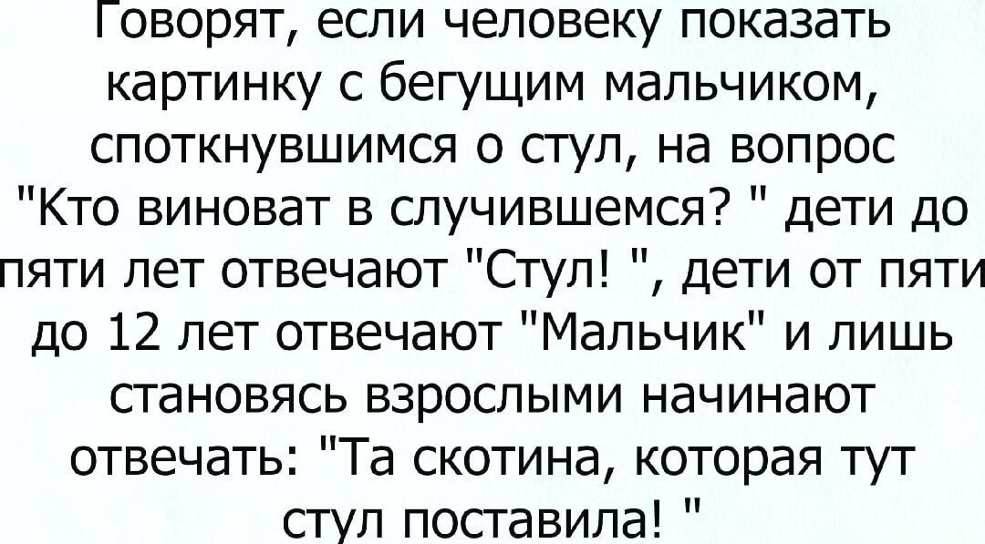 1 оворят если человеку показать картинку с бегущим мальчиком споткнувшимся о стул на вопрос Кто виноват в случившемся дети до пяти лет отвечают Стул дети от пяти до 12 лет отвечают Мальчик и лишь становясь взрослыми начинают отвечать Та скотина которая тут стул поставила