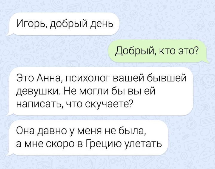 Игорь добрый день Добрый кто это Это Анна психолог вашей бывшей девушки Не могли бы вы ей написать что скучаете Она давно у меня не была а мне скоро в Грецию улетать