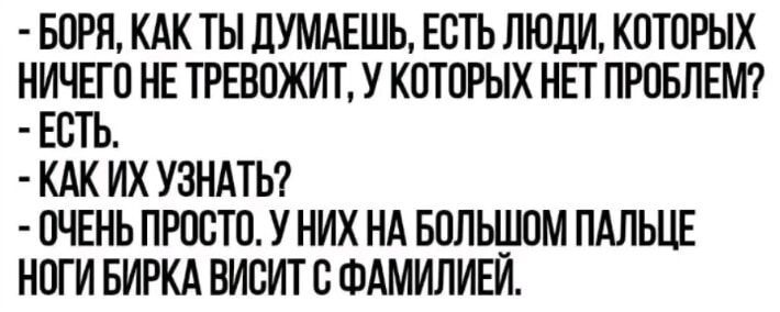 БОРЯ КАК ТЫ ДУМАЕШЬ ЕСТЬ ЛЮДИ КОТОРЫХ НИЧЕГО НЕ ТРЕВОЖИТ У КОТОРЫХ НЕТ ПРОБЛЕМ ЕСТЬ КАК ИХ УЗНАТЬ ОЧЕНЬ ПРОСТО У НИХ НА БОЛЬШОМ ПАЛЬЦЕ НОГИ БИРКА ВИСИТ С ФАМИЛИЕЙ