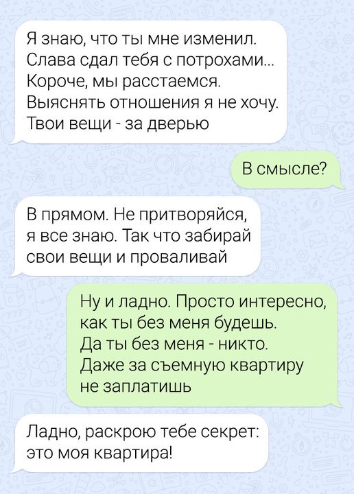 Я знаю что ты мне изменил Слава сдал тебя с потрохами Короче мы расстаемся Выяснять отношения я не хочу Твои вещи за дверью В смысле В прямом Не притворяйся я все знаю Так что забирай свои вещи и проваливай Ну и ладно Просто интересно как ты без меня будешь Да ты без меня никто Даже за съемную квартиру не заплатишь Ладно раскрою тебе секрет это моя