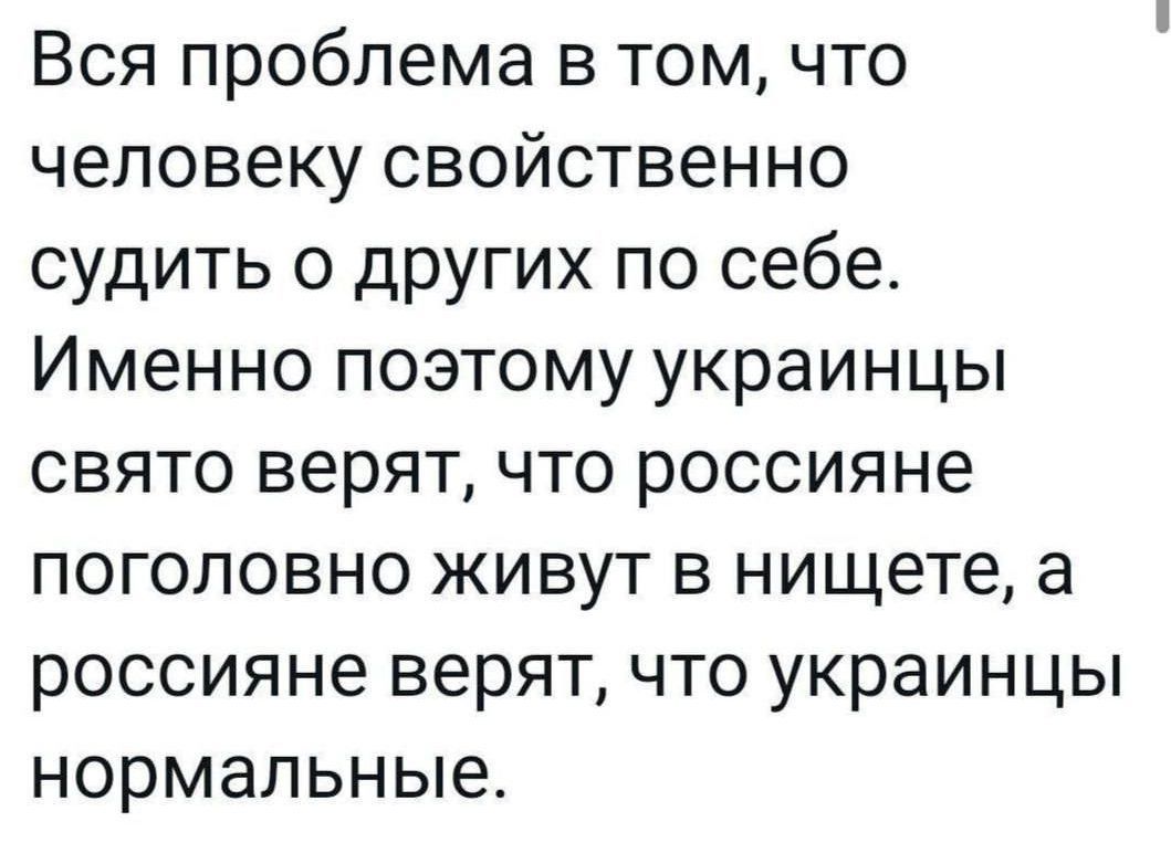 Вся проблема в том что человеку свойственно судить о других по себе Именно поэтому украинцы свято верят что россияне поголовно живут в нищете а россияне верят что украинцы нормальные