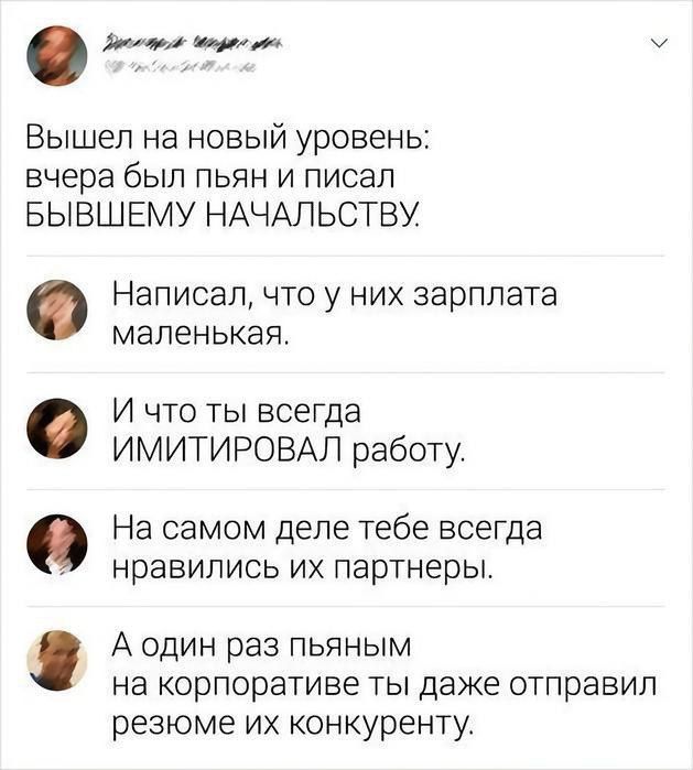 сотой оо ав м Вышел на новый уровень вчера был пьян и писал БЫВШЕМУ НАЧАЛЬСТВУ Написал что у них зарплата маленькая И что ты всегда ИМИТИРОВАЛ работу На самом деле тебе всегда нравились их партнеры А один раз пьяным на корпоративе ты даже отправил резюме их конкуренту е Ф