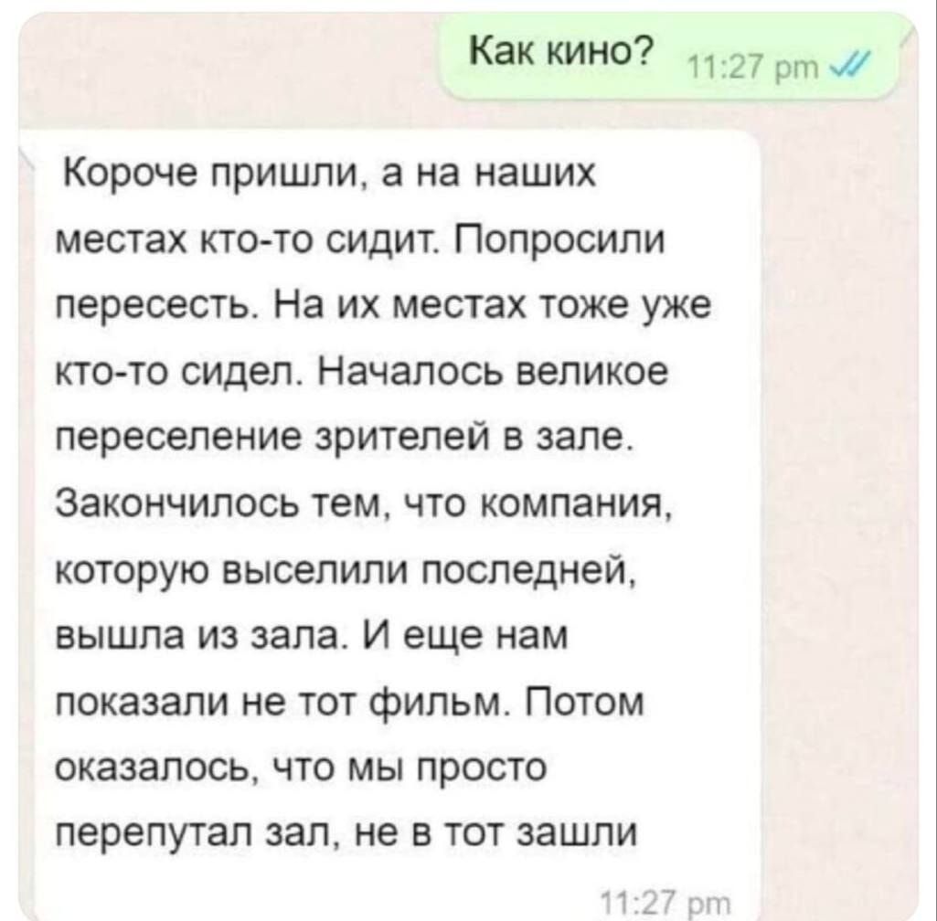 Как кино 1127 рт 7 Короче пришли а на наших местах кто то сидит Попросили пересесть На их местах тоже уже кто то сидел Началось великое переселение зрителей в зале Закончилось тем что компания которую выселили последней вышла из зала И еще нам показали не тот фильм Потом оказалось что мы просто перепутал зал не в тот зашли