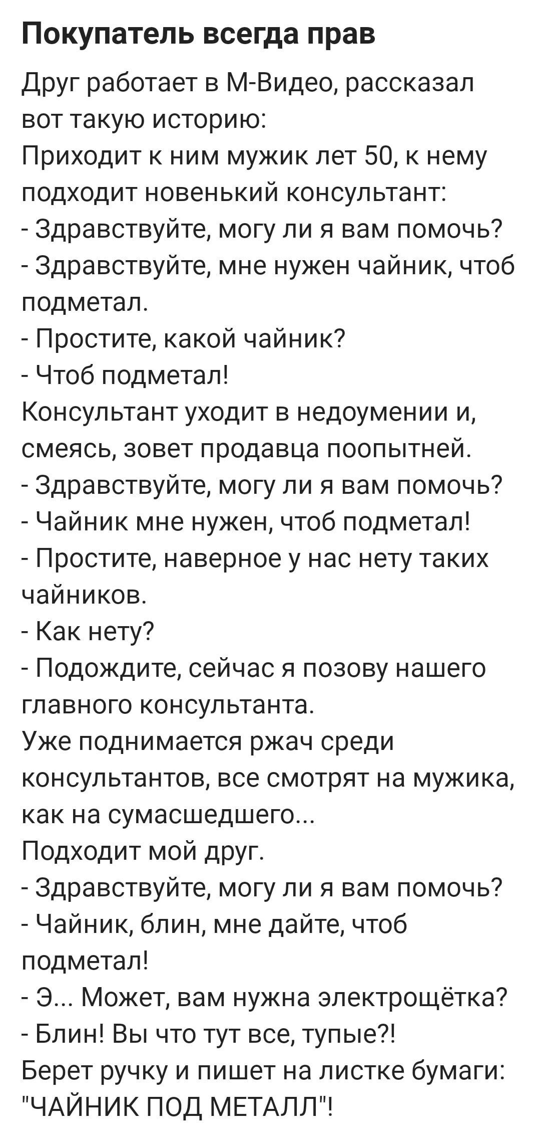 Покупатель всегда прав Друг работает в М Видео рассказал вот такую историю Приходит к ним мужик лет 50 к нему подходит новенький консультант Здравствуйте могу ли я вам помочь Здравствуйте мне нужен чайник чтоб подметал Простите какой чайник Чтоб подметал Консультант уходит в недоумении и смеясь зовет продавца поопытней Здравствуйте могу ли я вам по