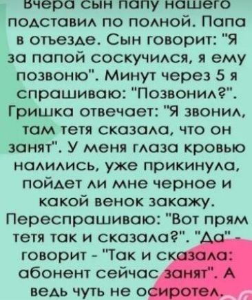 Бчера сын попу насшего подставил по полной Папа в отъезде Сын говорит Я за папой соскучился я ему позвоню Минут через 5 я спрашиваю Позвонил Гришка отвечает Я звонил там тетя сказала что он занят У меня глаза кровью налились уже прикинула пойдет ли мне черное и какой венок закажу Переспрашиваю Вот прям тетя так и сказала Да л говорит Так и скавала 