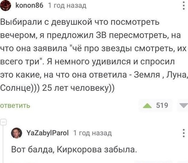 копоп86 1 год назад Выбирали с девушкой что посмотреть вечером я предложил ЗВ пересмотреть на что она заявила чё про звезды смотреть их всего три Я немного удивился и спросил это какие на что она ответила Земля Луна Солнце 25 лет человеку ответить 519 М уа2аБуРаго 1 год назад Вот балда Киркорова забыла