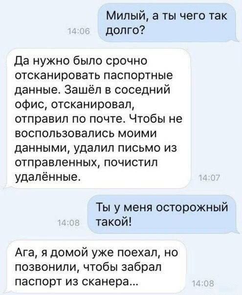 Милый а ты чего так долго Да нужно было срочно отсканировать паспортные данные Зашёл в соседний офис отсканировал отправил по почте Чтобы не воспользовались моими данными удалил письмо из отправленных почистил удалённые Ты у меня осторожный такой Ага я домой уже поехал но позвонили чтобы забрал паспорт из сканера