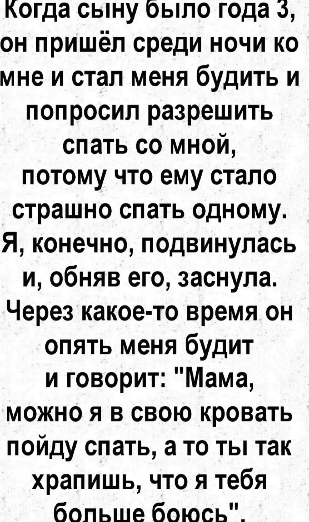 когда сыну было года он пришёл среди ночи ко мне и стал меня будить и попросил разрешить спать со мной потому что ему стало страшно спать одному Я конечно подвинулась и обняв его заснула Через какое то время он опять меня будит и говорит Мама можно я в свою кровать пойду спать а то ты так храпишь что я тебя бопьше боюсь