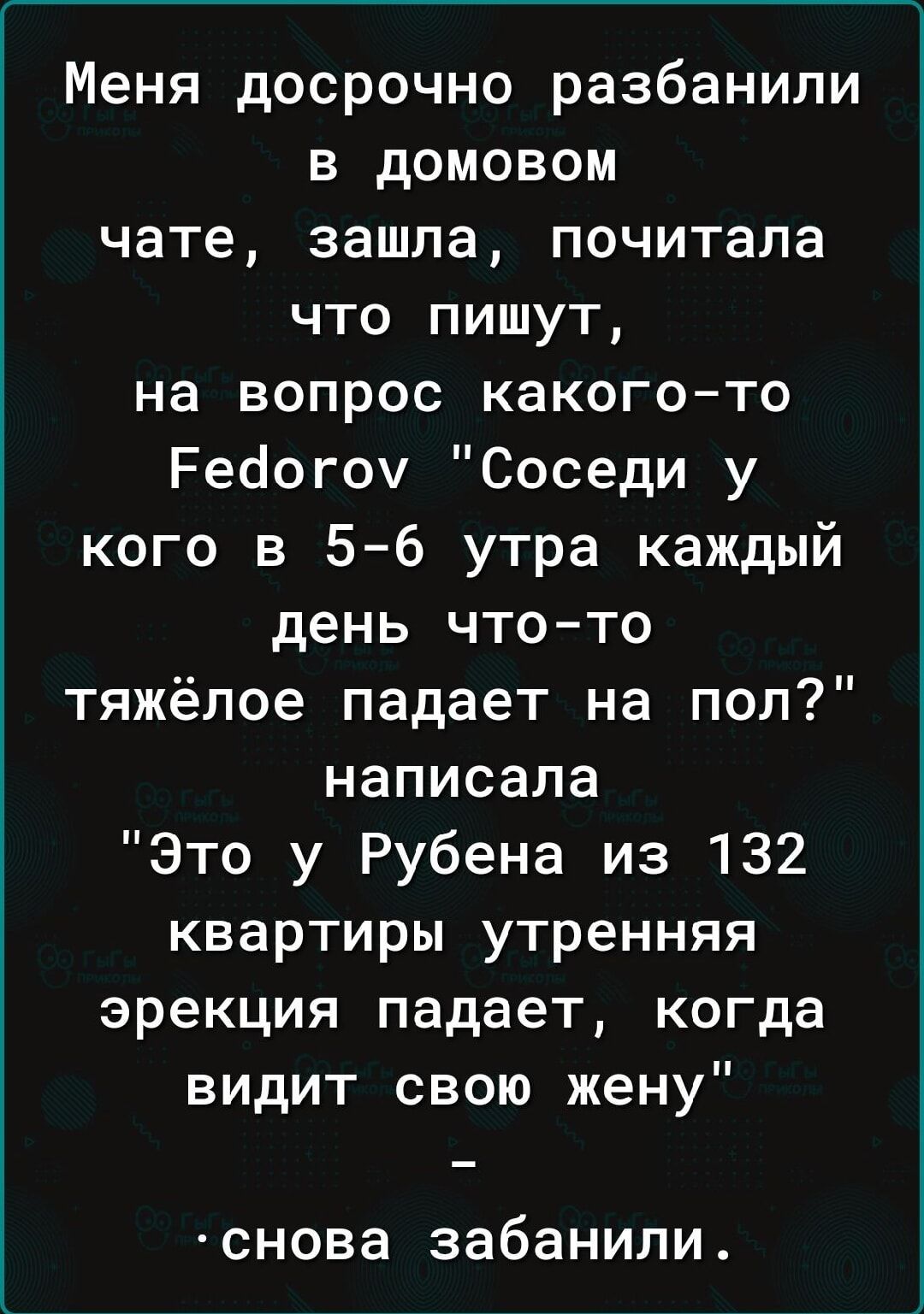 Меня досрочно разбанили в домовом чате зашла почитала что пишут на вопрос какого то Рейогоу Соседи у кого в 5 6 утра каждый день что то тяжёлое падает на пол написала Это у Рубена из 132 квартиры утренняя эрекция падает когда видит свою жену снова забанили