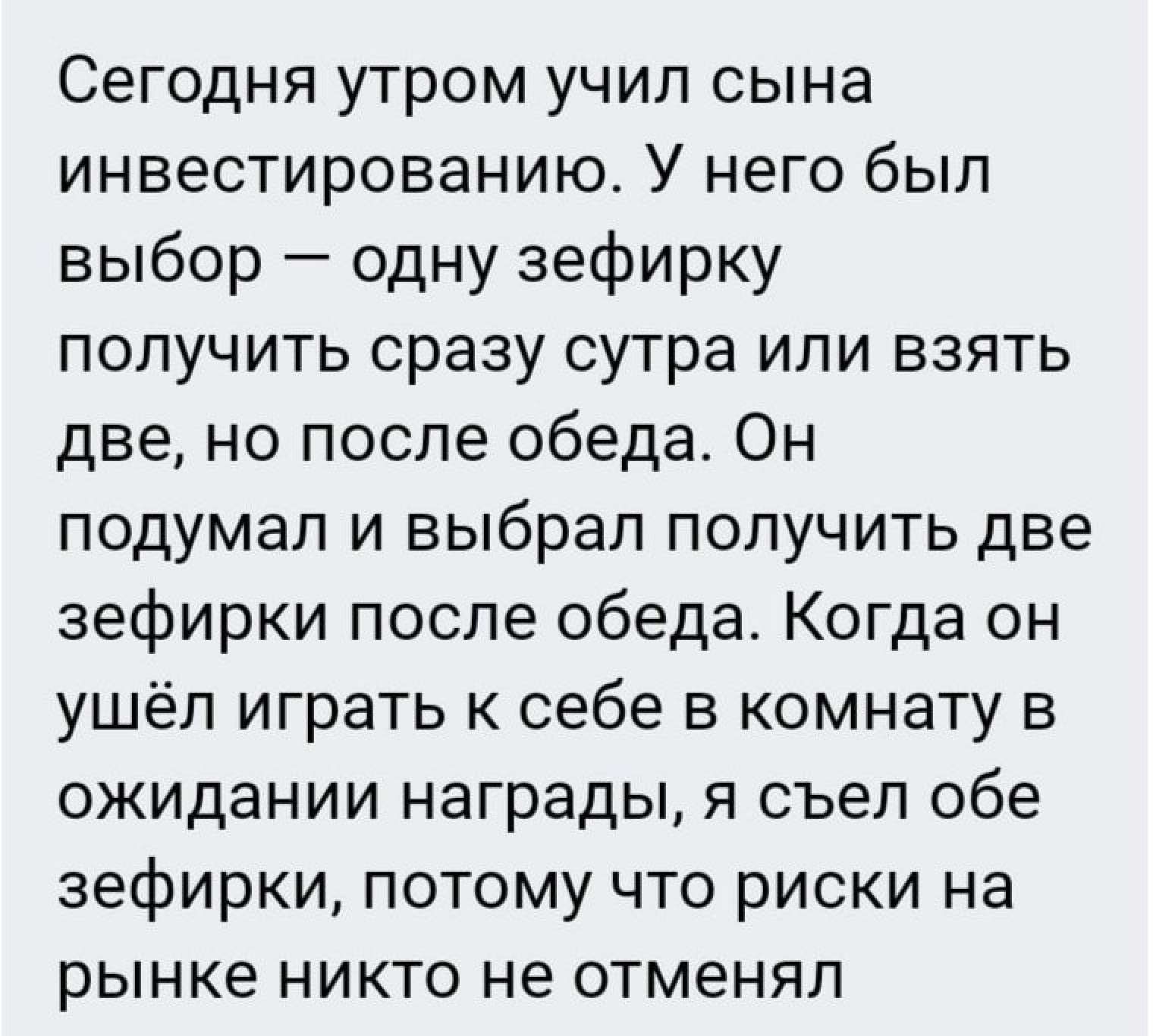 Сегодня утром учил сына инвестированию У него был выбор одну зефирку получить сразу сутра или взять две но после обеда Он подумал и выбрал получить две зефирки после обеда Когда он ушёл играть к себе в комнату в ожидании награды я съел обе зефирки потому что риски на рынке никто не отменял