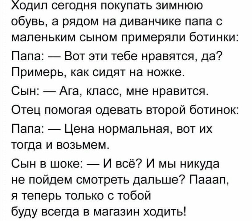 Ходил сегодня покупать зимнюю обувь а рядом на диванчике папа с маленьким сыном примеряли ботинки Папа Вот эти тебе нравятся да Примерь как сидят на ножке Сын Ага класс мне нравится Отец помогая одевать второй ботинок Папа Цена нормальная вот их тогда и возьмем Сын в шоке И всё И мы никуда не пойдем смотреть дальше Пааап я теперь только с тобой буд