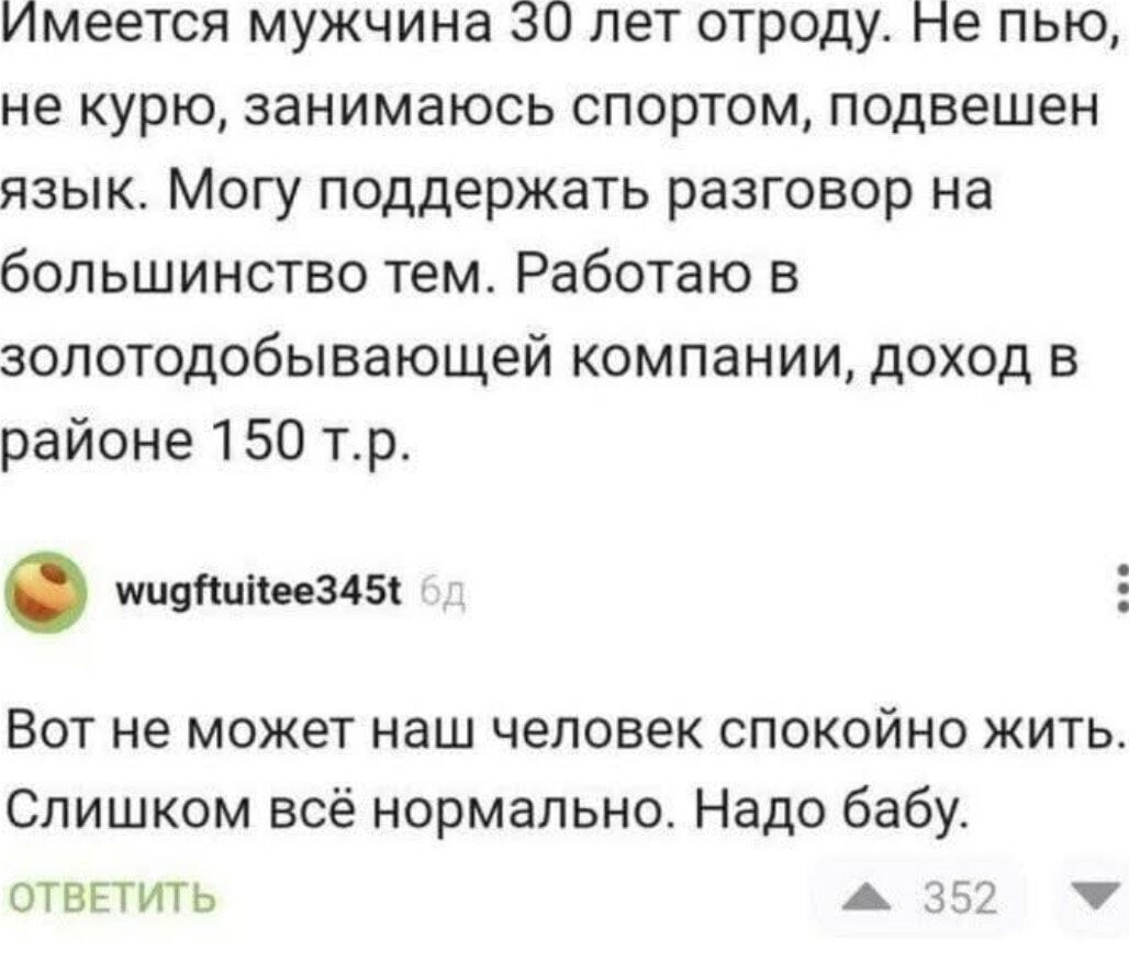 Имеется мужчина зО лет отроду не пью не курю занимаюсь спортом подвешен язык Могу поддержать разговор на большинство тем Работаю в золотодобывающей компании доход в районе 150 тр ооотнееоая 5 Вот не может наш человек спокойно жить Слишком всё нормально Надо бабу ОТВЕТИТЬ ж 3