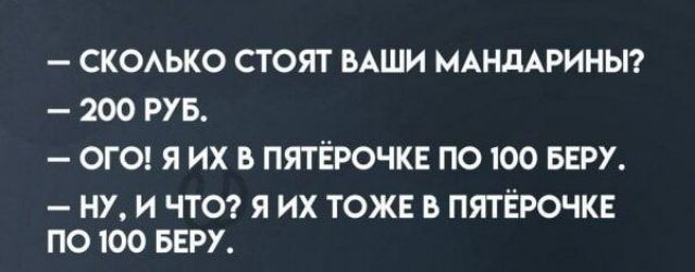 СКОЛЬКО СТОЯТ ВАШИ МАНДАРИНЫ 200 РУБ ОГО Я ИХ В ПЯТЁРОЧКЕ ПО 100 БЕРУ НУ И ЧТО Я ИХ ТОЖЕ В ПЯТЁРОЧКЕ ПО 100 БЕРУ