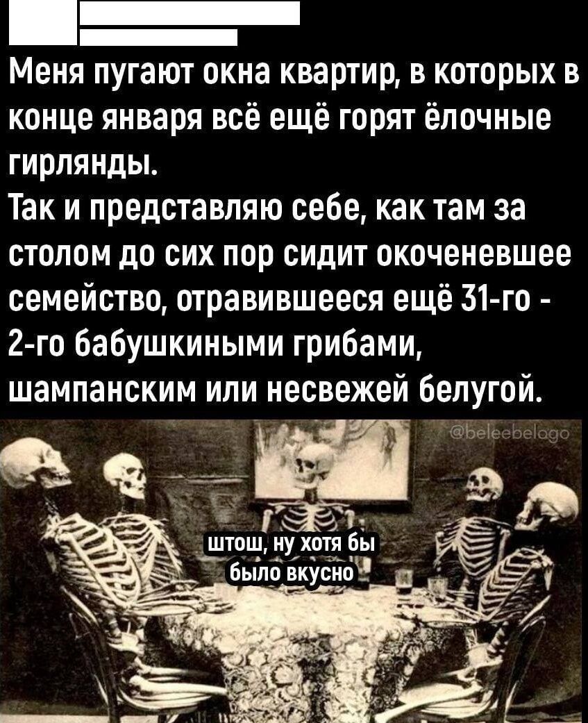 Меня пугают окна квартир в которых в конце января всё ещё горят ёлочные гирлянды Так и представляю себе как там за столом до сих пор сидит окоченевшее семейство отравившееся ещё 31 го 2 го бабушкиными грибами шампанским или несвежей белугой