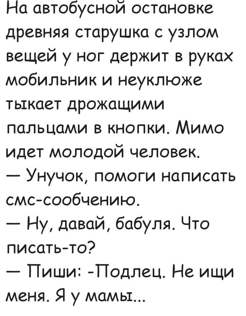 На автобусной остановке древняя старушка с узлом вещей у ног держит в руках мобильник и неуклюже тыкает дрожащими пальцами в кнопки Мимо идет молодой человек Унучок помоги написать смс сообчению Ну давай бабуля Что писать то Пиши Подлец Не ищи меня Я у мамы