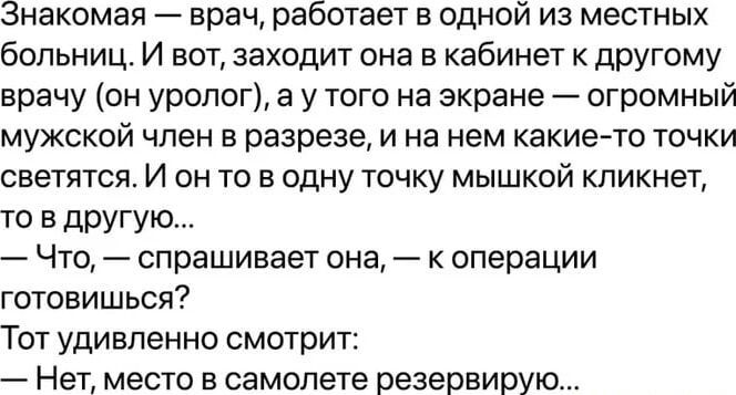 Знакомая врач работает в одной из местных больниц И вот заходит она в кабинет к другому врачу он уролог а у того на экране огромный мужской член в разрезе и на нем какие то точки светятся И он то в одну точку мышкой кликнет то в другую Что спрашивает она к операции готовишься Тот удивленно смотрит Нет место в самолете резервирую