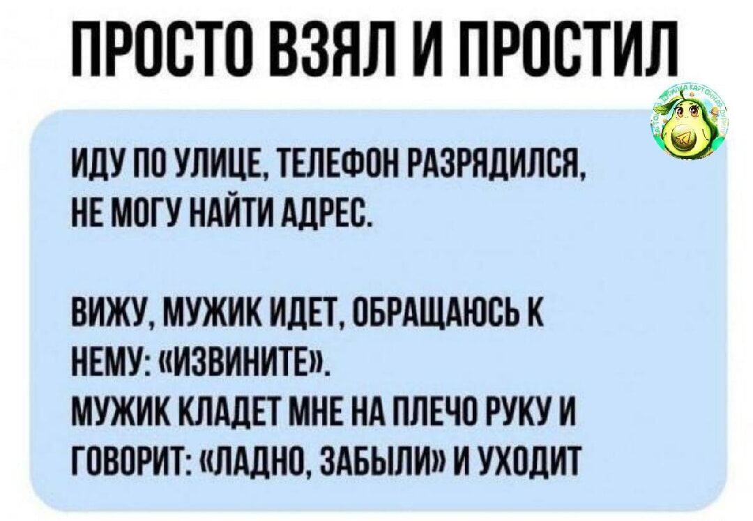 ПРОСТО ВЗЯЛ И ПРОСТИЛ ИДУ ПО УЛИЦЕ ТЕЛЕФОН РАЗРЯДИЛСЯ а НЕ МОГУ НАЙТИ АДРЕС ВИЖУ МУЖИК ИДЕТ ОБРАЩАЮСЬ К НЕМУ ИЗВИНИТЕ МУЖИК КЛАДЕТ МНЕ НА ПЛЕЧО РУКУ И ГОВОРИТ ЛАДНО ЗАБЫЛИ И УХОДИТ