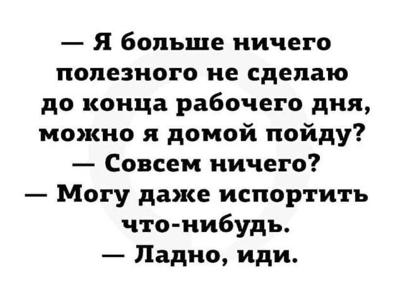 Я больше ничего полезного не сделаю до конца рабочего дня можно я домой пойду Совсем ничего Могу даже испортить что нибудь Ладно иди