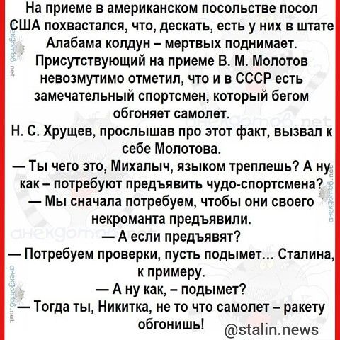 На приеме в американском посольстве посол США похвастался что дескать есть у них в штате Алабама колдун мертвых поднимает Присутствующий на приеме В М Молотов невозмутимо отметил что и в СССР есть замечательный спортсмен который бегом обгоняет самолет Н С Хрущев прослышав про этот факт вызвал к себе Молотова Ты чего это Михалыч языком треплешь А ну