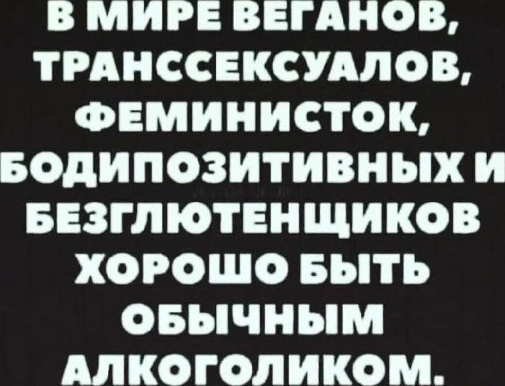 В МИРЕ ВБЕГАНОВ ТРАНССЕКСУАЛОВ ФЕМИНИСТОК БОДИПОЗИТИВНЫХх И БЕЗГЛЮТЕНЩИКОВ ХОРОШО БЫТЬ ОБЫЧНЫМ АЛКОГОЛИКОМ