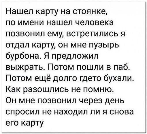 Нашел карту на стоянке по имени нашел человека позвонил ему встретились я отдал карту он мне пузырь бурбона Я предложил выжрать Потом пошли в паб Потом ещё долго гдето бухали Как разошлись не помню Он мне позвонил через день спросил не находил ли я снова его карту