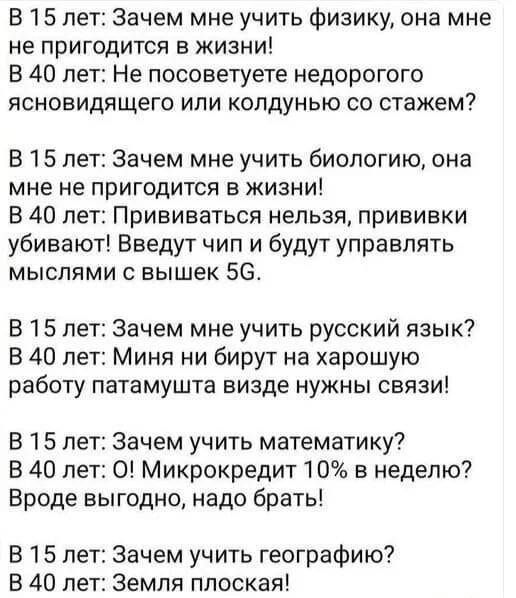 В 15 лет Зачем мне учить физику она мне не пригодится в жизни В 40 лет Не посоветуете недорогого ясновидящего или колдунью со стажем В 15 лет Зачем мне учить биологию она мне не пригодится в жизни В 40 лет Прививаться нельзя прививки убивают Введут чип и будут управлять мыслями с вышек 5С В 15 лет Зачем мне учить русский язык В 40 лет Миня ни бирут