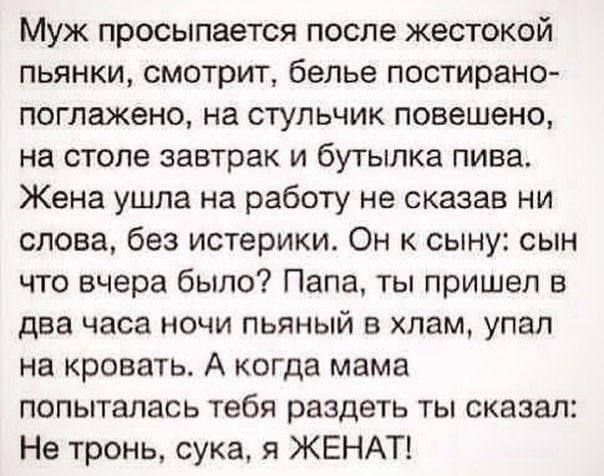 Муж просыпается после жестокой пьянки смотрит белье постирано поглажено на стульчик повешено на столе завтрак и бутылка пива Жена ушла на работу не сказав ни слова без истерики Он к сыну сын что вчера было Папа ты пришел в два часа ночи пьяный в хлам упал на кровать А когда мама попыталась тебя раздеть ты сказал Не тронь сука я ЖЕНАТ