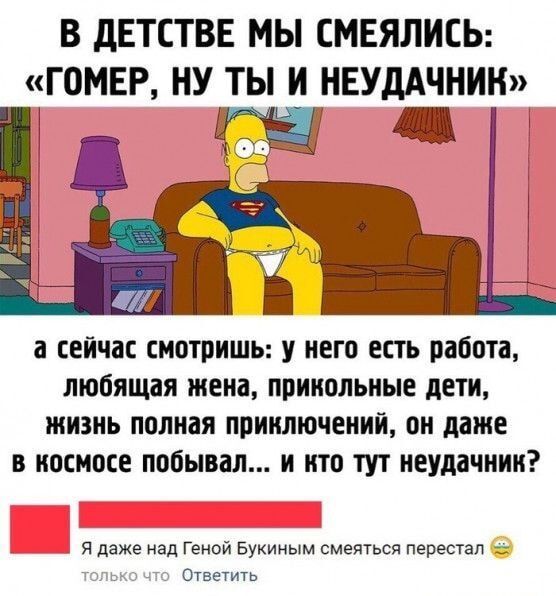 В ДЕТСТВЕ МЫ СМЕЯЛИСЬ ГОМЕР НУ ТЫ И НЕУДАЧНИК а сейчас смотришь у него есть работа любящая жена прикольные дети жизнь полная приключений он даже в космосе побывал и кто тут неудачник Я даже над Геной Букиным смеяться перестал Ответить