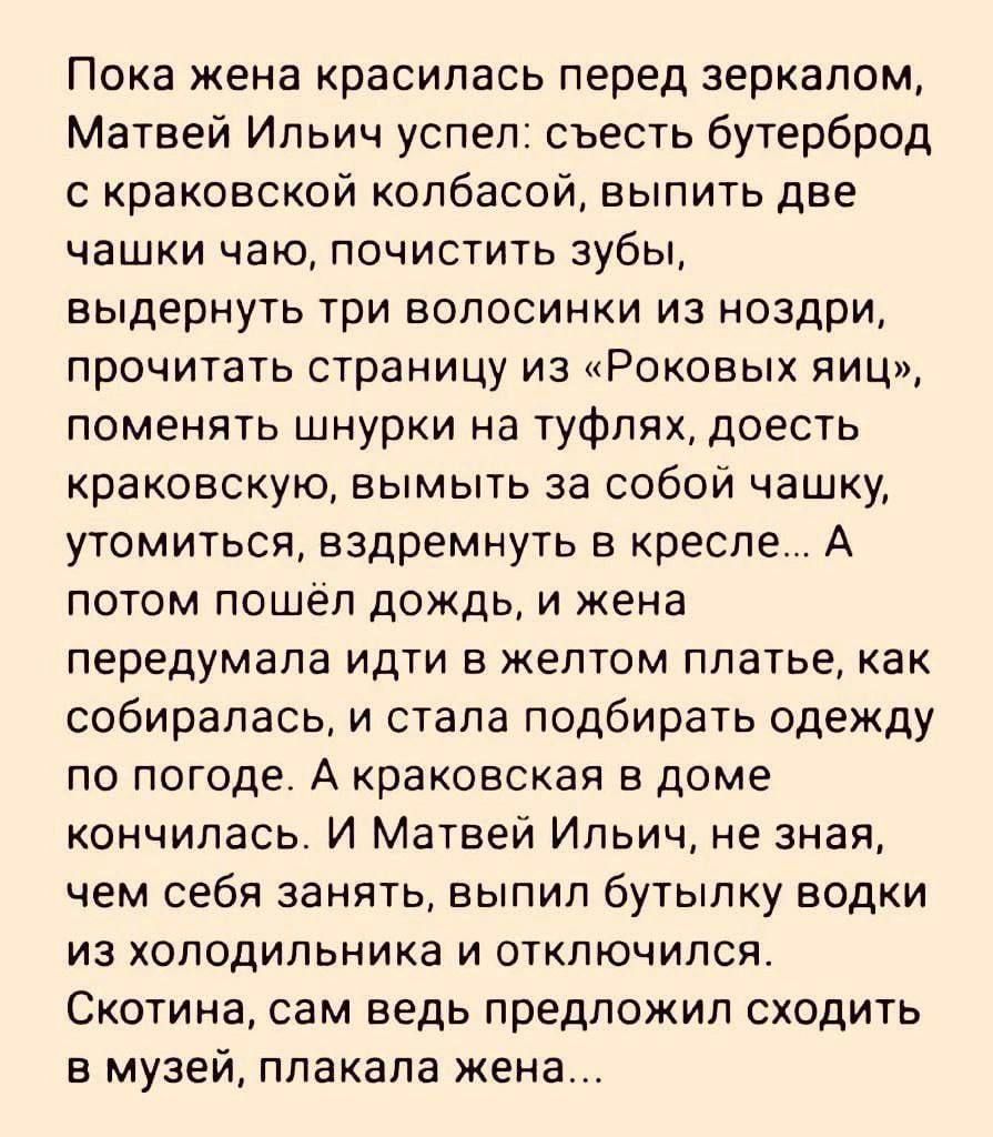 Пока жена красилась перед зеркалом Матвей Ильич успел съесть бутерброд с краковской колбасой выпить две чашки чаю почистить зубы выдернуть три волосинки из ноздри прочитать страницу из Роковых яиц поменять шнурки на туфлях доесть краковскую вымыть за собой чашку утомиться вздремнуть в кресле А потом пошёл дождь и жена передумала идти в желтом плать