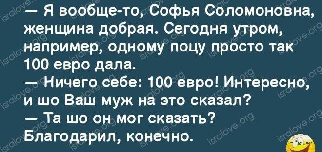 я вообщето, софья соломоновна, женщина добрая. Сегодня утром, например, одному поцу просто так 100 евро дала.  Ничего себе: 100 евро! Интересно, и шо ваш муж на это сказал?  Та шо он.мог сказать? Благодарил, конечно. »