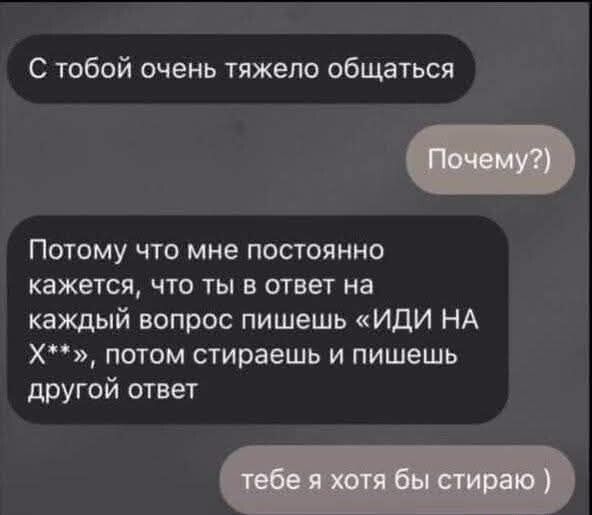 С тобой очень тяжело общаться
Почему?)
Потому что мне постоянно кажется, что ты в ответ на каждый вопрос пишешь «ИДИ НА Х**», потом стираешь и пишешь другой ответ
тебе я хотя бы стираю